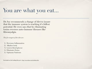 You are what you eat...
Dr.Axe recommends a change of diet to insure
that the immune system is reaching it’s fullest
potential. He even says that by eliminating
toxins reverses auto-immune diseases like
ﬁbromyalgia.

The ﬁve targets of the diet are:


  1.   Decreases Inﬂammation
  2.   Alkalizes body
  3.   Lowers blood glucose
  4.   Eliminates Toxins
  5.   Optimum Nutrients



For details on the healing diet go to : http://www.draxe.com/healing-diet/
 