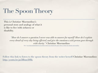 The Spoon Theory
 This is Christine Miserandino’s
 personal story and analogy of what it
 is like to live with sickness or
 disability. 


       “How do I answer a question I never was able to answer for myself? How do I explain
      every detail of every day being effected, and give the emotions a sick person goes through
                                with clarity.”-Christine Miserandino
                     http://www.butyoudontlooksick.com/articles/written-by-christine/the-spoon-theory-written-by-christine-miserandino/




Follow this link to listen to the spoon theory from the writer herself Christine Miserandino:
http://youtu.be/jn5IBsm49Rk
 
