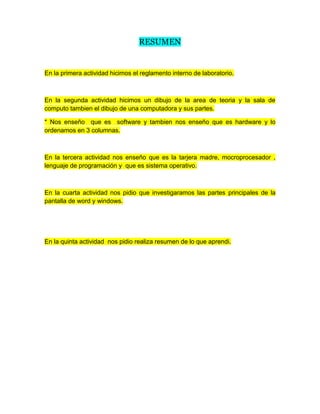 RESUMEN
En la primera actividad hicimos el reglamento interno de laboratorio.
En la segunda actividad hicimos un dibujo de la area de teoria y la sala de
computo tambien el dibujo de una computadora y sus partes.
* Nos enseño que es software y tambien nos enseño que es hardware y lo
ordenamos en 3 columnas.
En la tercera actividad nos enseño que es la tarjera madre, mocroprocesador ,
lenguaje de programación y que es sistema operativo.
En la cuarta actividad nos pidio que investigaramos las partes principales de la
pantalla de word y windows.
En la quinta actividad nos pidio realiza resumen de lo que aprendi.
 