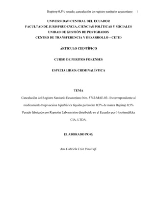 Bupirop 0,5% pesado, cancelación de registro sanitario ecuatoriano 1
UNIVERSIDAD CENTRAL DEL ECUADOR
FACULTAD DE JURISPRUDENCIA, CIENCIAS POLÍTICAS Y SOCIALES
UNIDAD DE GESTIÓN DE POSTGRADOS
CENTRO DE TRANSFERENCIA Y DESARROLLO – CETID
ÁRTICULO CIENTÍFICO
CURSO DE PERITOS FORENSES
ESPECIALIDAD: CRIMINALÍSTICA
TEMA
Cancelación del Registro Sanitario Ecuatoriano Nro. 5742-MAE-03-10 correspondiente al
medicamento Bupivacaina hiperbárica líquido parenteral 0,5% de marca Bupirop 0,5%
Pesado fabricado por Ropsohn Laboratorios distribuido en el Ecuador por Hospimedikka
CIA. LTDA.
ELABORADO POR:
Ana Gabriela Cruz Pino Bqf.
 