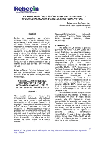 47
REBECIN, v.5, n.1., p.47-62, jan./jun. 2018. Disponível em: <http://abecin.org.br/portalderevistas/index.php/rebecin>.
ISSN: 2358-3193
PROPOSTA TEÓRICO-METODOLÓGICA PARA O ESTUDO DE SUJEITOS
INFORMACIONAIS USUÁRIOS DE SITES DE REDES SOCIAIS VIRTUAIS
Ruleandson do Carmo Cruz
Universidade Federal de Minas Gerais
Brasil
RESUMO
Revisa os conceitos de sujeitos
informacionais, práticas informacionais,
redes sociais, e sites voltados à formação
de redes sociais virtuais. Destaca a
importância contemporânea dos sites de
redes sociais no contexto informacional.
Apresenta proposta teórico-metodológica
para o estudo dos sujeitos informacionais
usuários de sites de redes sociais e das
práticas informacionais por eles
performadas em tais sites. Considera a
dificuldade de se encontrar modelos para o
estudo social dos sujeitos em contexto
virtual.
Palavras-Chave: Sujeitos Informacionais;
Práticas Informacionais; Redes Sociais
Virtuais; Sites de Redes Sociais; Usuários;
Metodologia.
THEORETICAL-METHODOLOGICAL
PROPOSAL FOR THE STUDY OF
INFORMATION INDIVIDUALS USERS OF
VIRTUAL SOCIAL NETWORKS WEBSITES
ABSTRACT
This article aims to review the
informational individual, informational
practices, social networks and websites
targeted to social network formation. It
highlights the importance of contemporary
social network websites. It aims to
introduce a theoretical-methodological
proposal for informational individual who
are also users of social network study and
informational practices used and related to
them. It considers the obstacles to find
models for social studies in a virtual
context.
Keywords: Informational Individual;
Informational Practices; Social Networks;
Social Network Websites; Users;
Methodology.
1 INTRODUÇÃO
Dos cerca de 7,4 bilhões de pessoas
que vivem no mundo (CRIADO, 2016), pelo
menos dois bilhões são usuários mensais do
site voltado à formação de redes sociais
virtuais Facebook e 800 milhões de pessoas
nele curtem postagens diariamente – ação
de demonstrar ter gostado da informação
compartilhada por outro sujeito
informacional usuário do referido site
(AGÊNCIA BRASIL, 2017). Entretanto, o
Facebook é apenas um das dezenas de sites
do tipo existentes e nos quais sujeitos de
diversas partes do planeta criam e
socializam informações. Na
contemporaneidade, o acesso a e a
navegação em sites de redes sociais são as
atividades mais comuns dos internautas
mundiais (CISCO, 2017), sendo que, no
Brasil, os sujeitos passam, em média, 650
horas por mês navegando em redes sociais
(MARTIN, 2015).
Diante desse cenário, no qual assume
inquestionável importância a troca de
informações em sites de redes sociais
virtuais, tais sites tornam-se grande
oportunidade de pesquisa no campo da
Ciência da Informação – CI, em especial na
subárea de estudos de usos e usuários da
informação, para se entender as ações e
práticas informacionais dos sujeitos no
contexto virtual, investigando
comunidades virtuais e temas discutidos
online. Como frisa WiIdén-Wulff et al.
(2008), a informação tem o poder de
modificar a vida dos sujeitos:
 
