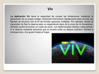 Viv
La Aplicación Viv tiene la capacidad de romper las limitaciones, mediante la
generación de su propio código. Generará información rápidamente para vincular las
fuentes de terceros con el fin de brindar opciones múltiples. Por ejemplo, tendrá la
capacidad de fijar la reserva para un espectáculo lejos de la zona de no fumadores.
También podrá encontrar un vuelo de avión, con determinadas ofertas y descuentos.
O si detecta mediante sensores que el usuario sufre un ataque cardíaco, llamará a
emergencias y los guiará hasta el hogar.
 