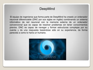 DeepMind
El equipo de ingenieros que forma parte de DeepMind ha creado un ordenador
neuronal diferenciable (DNC por sus siglas en inglés) combinando un sistema
informático de red neuronal con la memoria externa de un ordenador
convencional que es capaz de resolver problemas sin tener conocimientos
previos. DNC es capaz de navegar y formar estructuras complejas por su
cuenta y da una respuesta basándose sólo en su experiencia, de forma
parecida a como lo haría un humano.
 