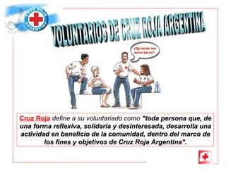 Cruz Roja   define a su voluntariado como   &quot; toda persona que, de una forma reflexiva, solidaria y desinteresada, desarrolla una actividad en beneficio de la comunidad, dentro del marco de los fines y objetivos de Cruz Roja Argentina &quot; . VOLUNTARIOS DE CRUZ ROJA ARGENTINA 