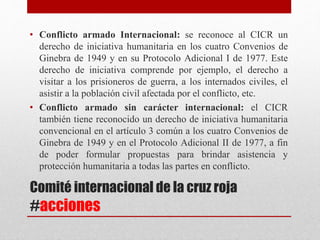 Comité internacional de la cruz roja
#acciones
• Conflicto armado Internacional: se reconoce al CICR un
derecho de iniciativa humanitaria en los cuatro Convenios de
Ginebra de 1949 y en su Protocolo Adicional I de 1977. Este
derecho de iniciativa comprende por ejemplo, el derecho a
visitar a los prisioneros de guerra, a los internados civiles, el
asistir a la población civil afectada por el conflicto, etc.
• Conflicto armado sin carácter internacional: el CICR
también tiene reconocido un derecho de iniciativa humanitaria
convencional en el artículo 3 común a los cuatro Convenios de
Ginebra de 1949 y en el Protocolo Adicional II de 1977, a fin
de poder formular propuestas para brindar asistencia y
protección humanitaria a todas las partes en conflicto.
 
