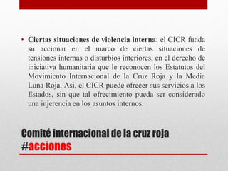 Comité internacional de la cruz roja
#acciones
• Ciertas situaciones de violencia interna: el CICR funda
su accionar en el marco de ciertas situaciones de
tensiones internas o disturbios interiores, en el derecho de
iniciativa humanitaria que le reconocen los Estatutos del
Movimiento Internacional de la Cruz Roja y la Media
Luna Roja. Así, el CICR puede ofrecer sus servicios a los
Estados, sin que tal ofrecimiento pueda ser considerado
una injerencia en los asuntos internos.
 
