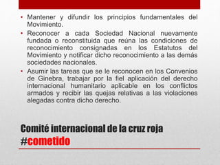 Comité internacional de la cruz roja
#cometido
• Mantener y difundir los principios fundamentales del
Movimiento.
• Reconocer a cada Sociedad Nacional nuevamente
fundada o reconstituida que reúna las condiciones de
reconocimiento consignadas en los Estatutos del
Movimiento y notificar dicho reconocimiento a las demás
sociedades nacionales.
• Asumir las tareas que se le reconocen en los Convenios
de Ginebra, trabajar por la fiel aplicación del derecho
internacional humanitario aplicable en los conflictos
armados y recibir las quejas relativas a las violaciones
alegadas contra dicho derecho.
 
