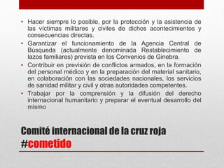 Comité internacional de la cruz roja
#cometido
• Hacer siempre lo posible, por la protección y la asistencia de
las víctimas militares y civiles de dichos acontecimientos y
consecuencias directas.
• Garantizar el funcionamiento de la Agencia Central de
Búsqueda (actualmente denominada Restablecimiento de
lazos familiares) prevista en los Convenios de Ginebra.
• Contribuir en previsión de conflictos armados, en la formación
del personal médico y en la preparación del material sanitario,
en colaboración con las sociedades nacionales, los servicios
de sanidad militar y civil y otras autoridades competentes.
• Trabajar por la comprensión y la difusión del derecho
internacional humanitario y preparar el eventual desarrollo del
mismo
 