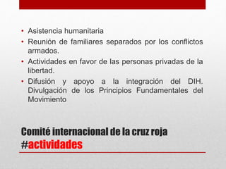 Comité internacional de la cruz roja
#actividades
• Asistencia humanitaria
• Reunión de familiares separados por los conflictos
armados.
• Actividades en favor de las personas privadas de la
libertad.
• Difusión y apoyo a la integración del DIH.
Divulgación de los Principios Fundamentales del
Movimiento
 