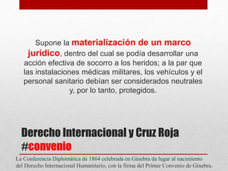 Derecho Internacional y Cruz Roja
#convenio
Supone la materialización de un marco
jurídico, dentro del cual se podía desarrollar una
acción efectiva de socorro a los heridos; a la par que
las instalaciones médicas militares, los vehículos y el
personal sanitario debían ser considerados neutrales
y, por lo tanto, protegidos.
La Conferencia Diplomática de 1864 celebrada en Ginebra da lugar al nacimiento
del Derecho Internacional Humanitario, con la firma del Primer Convenio de Ginebra.
 