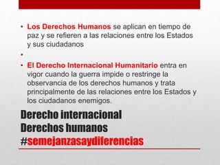 Derecho internacional
Derechos humanos
#semejanzasaydiferencias
• Los Derechos Humanos se aplican en tiempo de
paz y se refieren a las relaciones entre los Estados
y sus ciudadanos
•
• El Derecho Internacional Humanitario entra en
vigor cuando la guerra impide o restringe la
observancia de los derechos humanos y trata
principalmente de las relaciones entre los Estados y
los ciudadanos enemigos.
 