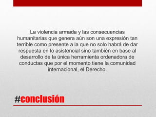 #conclusión
La violencia armada y las consecuencias
humanitarias que genera aún son una expresión tan
terrible como presente a la que no solo habrá de dar
respuesta en lo asistencial sino también en base al
desarrollo de la única herramienta ordenadora de
conductas que por el momento tiene la comunidad
internacional, el Derecho.
 