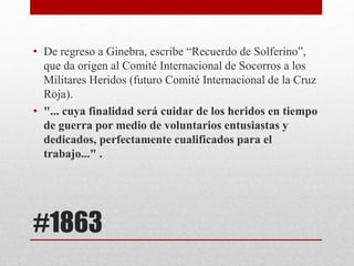 #1863
• De regreso a Ginebra, escribe “Recuerdo de Solferino”,
que da origen al Comité Internacional de Socorros a los
Militares Heridos (futuro Comité Internacional de la Cruz
Roja).
• "... cuya finalidad será cuidar de los heridos en tiempo
de guerra por medio de voluntarios entusiastas y
dedicados, perfectamente cualificados para el
trabajo..." .
 