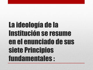 La ideología de la
Institución se resume
en el enunciado de sus
siete Principios
fundamentales :
 