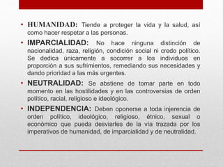 • HUMANIDAD: Tiende a proteger la vida y la salud, así
como hacer respetar a las personas.
• IMPARCIALIDAD: No hace ninguna distinción de
nacionalidad, raza, religión, condición social ni credo político.
Se dedica únicamente a socorrer a los individuos en
proporción a sus sufrimientos, remediando sus necesidades y
dando prioridad a las más urgentes.
• NEUTRALIDAD: Se abstiene de tomar parte en todo
momento en las hostilidades y en las controversias de orden
político, racial, religioso e ideológico.
• INDEPENDENCIA: Deben oponerse a toda injerencia de
orden político, ideológico, religioso, étnico, sexual o
económico que pueda desviarles de la vía trazada por los
imperativos de humanidad, de imparcialidad y de neutralidad.
 