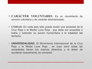 • CARÁCTER VOLUNTARIO: Es un movimiento de
socorro voluntario y de carácter desinteresado.
• UNIDAD: En cada país sólo puede existir una sociedad de la
Cruz Roja o la Media Luna Roja , que debe ser accesible a
todos y extender su acción humanitaria a la totalidad del
territorio.
• UNIVERSDALIDAD: El Movimiento Internacional de la Cruz
Roja y la Media Luna Roja , en cuyo seno todas las
sociedades tienen los mismos derechos y el deber de
ayudarse mutuamente, es universal.
 