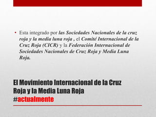 El Movimiento Internacional de la Cruz
Roja y la Media Luna Roja
#actualmente
• Esta integrado por las Sociedades Nacionales de la cruz
roja y la media luna roja , el Comité Internacional de la
Cruz Roja (CICR) y la Federación Internacional de
Sociedades Nacionales de Cruz Roja y Media Luna
Roja.
 