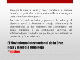 El Movimiento Internacional de la Cruz
Roja y la Media Luna Roja
#misión
• Proteger la vida, la salud y hacer respetar a la persona
humana, en particular en tiempo de conflicto armado y en
otras situaciones de urgencia.
• Prevenir las enfermedades y promover la salud y el
bienestar social y fomentar el trabajo voluntario y la
disponibilidad de los miembros del Movimiento, así
como contribuir a un sentimiento universal de
solidaridad para con todos los que tengan necesidad de su
protección y de su asistencia.
 