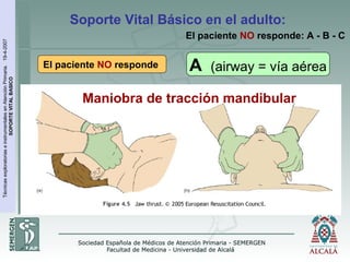 TécnicasexploratoriaseinstrumentalesenAtenciónPrimaria.19-4-2007
SOPORTEVITALBASICO
Soporte Vital Básico en el adulto:
Maniobra de tracción mandibular
El paciente NO responde A (airway = vía aérea
El paciente NO responde: A - B - C
 