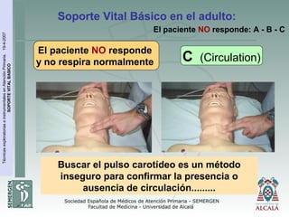 TécnicasexploratoriaseinstrumentalesenAtenciónPrimaria.19-4-2007
SOPORTEVITALBASICO
El paciente NO responde
y no respira normalmente
Soporte Vital Básico en el adulto:
C (Circulation)
El paciente NO responde: A - B - C
Buscar el pulso carotídeo es un método
inseguro para confirmar la presencia o
ausencia de circulación.........
 