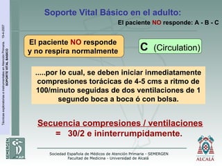 TécnicasexploratoriaseinstrumentalesenAtenciónPrimaria.19-4-2007
SOPORTEVITALBASICO
Soporte Vital Básico en el adulto:
Secuencia compresiones / ventilaciones
= 30/2 e ininterrumpidamente.
El paciente NO responde: A - B - C
.....por lo cual, se deben iniciar inmediatamente
compresiones torácicas de 4-5 cms a ritmo de
100/minuto seguidas de dos ventilaciones de 1
segundo boca a boca ó con bolsa.
El paciente NO responde
y no respira normalmente C (Circulation)
 