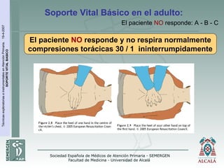 TécnicasexploratoriaseinstrumentalesenAtenciónPrimaria.19-4-2007
SOPORTEVITALBASICO
El paciente NO responde y no respira normalmente
compresiones torácicas 30 / 1 ininterrumpidamente
Soporte Vital Básico en el adulto:
El paciente NO responde: A - B - C
 