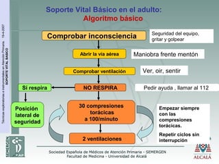 TécnicasexploratoriaseinstrumentalesenAtenciónPrimaria.19-4-2007
SOPORTEVITALBASICO
Soporte Vital Básico en el adulto:
Algoritmo básico
Comprobar inconsciencia
Abrir la vía aérea
Comprobar ventilación
Pedir ayuda , llamar al 112
30 compresiones
torácicas
a 100/minuto
2 ventilaciones
Seguridad del equipo,
gritar y golpear
Maniobra frente mentón
Ver, oir, sentir
Empezar siempre
con las
compresiones
torácicas.
Repetir ciclos sin
interrupción
NO RESPIRASí respira
Posición
lateral de
seguridad
 