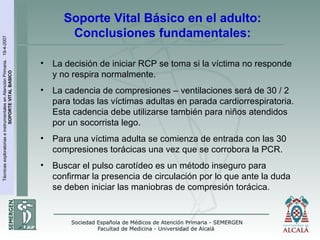 TécnicasexploratoriaseinstrumentalesenAtenciónPrimaria.19-4-2007
SOPORTEVITALBASICO
Soporte Vital Básico en el adulto:
Conclusiones fundamentales:
• La decisión de iniciar RCP se toma si la víctima no responde
y no respira normalmente.
• La cadencia de compresiones – ventilaciones será de 30 / 2
para todas las víctimas adultas en parada cardiorrespiratoria.
Esta cadencia debe utilizarse también para niños atendidos
por un socorrista lego.
• Para una víctima adulta se comienza de entrada con las 30
compresiones torácicas una vez que se corrobora la PCR.
• Buscar el pulso carotídeo es un método inseguro para
confirmar la presencia de circulación por lo que ante la duda
se deben iniciar las maniobras de compresión torácica.
 