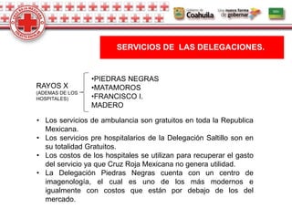 SERVICIOS DE LAS DELEGACIONES.
RAYOS X
(ADEMAS DE LOS
HOSPITALES)
•PIEDRAS NEGRAS
•MATAMOROS
•FRANCISCO I.
MADERO
• Los servicios de ambulancia son gratuitos en toda la Republica
Mexicana.
• Los servicios pre hospitalarios de la Delegación Saltillo son en
su totalidad Gratuitos.
• Los costos de los hospitales se utilizan para recuperar el gasto
del servicio ya que Cruz Roja Mexicana no genera utilidad.
• La Delegación Piedras Negras cuenta con un centro de
imagenología, el cual es uno de los más modernos e
igualmente con costos que están por debajo de los del
mercado.
 