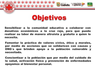 Sensibilizar a la comunidad educativa a colaborar con
donativos económicos a la cruz roja, para que pueda
realizar su labor de manera altruista y gratuita a quien lo
necesita.
Concientizar a la población que por medio del cuidado de
la salud, activación física y prevención de enfermedades
apoyamos al bienestar personal.
Fomentar la práctica de valores cívico, ético y morales,
por medio de acciones que se solidaricen con causas y
ONG`s que brinden apoyo a la población vulnerable y
necesitada.
 