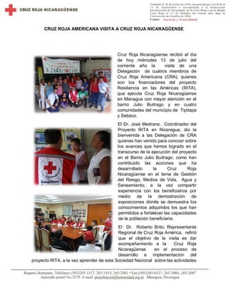 CRUZ ROJA AMERICANA VISITA A CRUZ ROJA NICARAGÜENSE
Cruz Roja Nicaragüense recibió el día
de hoy miércoles 13 de julio del
corriente año la visita de una
Delegación de cuatros miembros de
Cruz Roja Americana (CRA), quienes
son los financiadores del proyecto
Resiliencia en las Américas (RITA),
que ejecuta Cruz Roja Nicaragüense
en Managua con mayor atención en el
barrio Julio Buitrago y en cuatro
comunidades del municipio de Tipitapa
y Sebáco.
El Dr. José Medrano, Coordinador del
Proyecto RITA en Nicaragua, dio la
bienvenida a las Delegación de CRA
quienes han venido para conocer sobre
los avances que hemos logrado en el
transcurso de la ejecución del proyecto
en el Barrio Julio Buitrago, como han
contribuido las acciones que ha
desarrollado la Cruz Roja
Nicaragüense en el tema de Gestión
del Riesgo, Medios de Vida, Agua y
Saneamiento; a la vez compartir
experiencia con los beneficiarios por
medio de la demostración de
exposiciones donde se demuestra los
conocimientos adquiridos los que han
permitidos a fortalecer las capacidades
de la población beneficiaria.
El Dr. Roberto Brito, Representante
Regional de Cruz Roja América, refirió
que el objetivo de la visita es dar
acompañamiento a la Cruz Roja
Nicaragüense en el proceso de
desarrollo e implementación del
proyecto RITA, a la vez aprender de esta Sociedad Nacional sobre las actividades
 