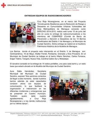 ENTREGAN EQUIPOS DE RADIOCOMUNICADORES
Cruz Roja Nicaragüense, en el marco del Proyecto
“Construyendo Resiliencia para la Reducción de Riesgo a
Desastres en Comunidades Urbanas Vulnerables del
Área Metropolitana de Managua conocido como
DIPECHO 2014-2015, realizó este lunes 15 de junio del
año en curso la entrega de radiocomunicadores a los
miembros del COBAPRED (Comité de Barrio de
Prevención y Atención a Desastres) de los 14 Berrios
beneficiados del Distrito V de Managua y el Municipio de
Cuidad Sandino. Dicha entrega se realizó en el Auditorio
Patrimonio Histórico de la Alcaldía de Managua.
Los Barrios donde el proyecto esta intervenido en el Distrito V de Managua son:
Centroamérica, 18 de Mayo, Walter Ferreti, Pantasma, Grenada y Dios Proveerá. En el
Municipio de Ciudad Sandino se trabaja en el barrio Hilario Sánchez, Carlos Fonseca,
Edgar Toleno, Tangará, Nueva Vida, Carolina Calero Sur y Motastepe.
El donativo consistió en la entrega de 14 radios portátiles, uno para cada barrio y un radio
base que estará ubicado en la Alcaldía del Municipio de Ciudad Sandino.
Aura Dalila Hernández, Secretaria
Municipal del Municipio de Ciudad
Sandino, expresó “Nos sentimos contentos
de llegar a este momento, donde nuestros
barrios además de estar capacitados
contaran ahora con equipos de
comunicación, lo que facilitará la
organización e intervención en las
diferentes incidencias y emergencias que
se presentan en nuestro municipio.
También quiero darle nuestro
agradecimiento a Cruz Roja
Nicaragüense y a las demás instituciones
por su valioso apoyo”.
 
