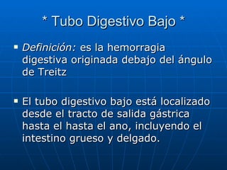 * Tubo Digestivo Bajo * Definición:  es la hemorragia digestiva originada debajo del ángulo de Treitz El tubo digestivo bajo está localizado desde el tracto de salida gástrica hasta el hasta el ano, incluyendo el intestino grueso y delgado.  
