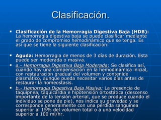 Clasificación. Clasificación de la Hemorragia Digestiva Baja (HDB):  La hemorragia digestiva baja se puede clasificar mediante el grado de compromiso hemodinámico que se tenga. Es así que se tiene la siguiente clasificación: Aguda:  Hemorragia de menos de 3 días de duración. Esta puede ser moderada o masiva. a.- Hemorragia Digestiva Baja Moderada:  Se clasifica así, cuando hay una compensación en la hemodinámica inicial, con restauración gradual del volumen y contenido plasmático, aunque pueda necesitar varios días antes de restaurar la homeostasis. b.- Hemorragia Digestiva Baja Masiva:  La presencia de taquipnea, taquicardia e hipotensión ortostática (descenso importante de la tensión arterial, que se produce cuando el individuo se pone de pie), nos indica su gravedad y se corresponde generalmente con una pérdida sanguínea superior al 15% del volumen total o a una velocidad superior a 100 ml/hr. 
