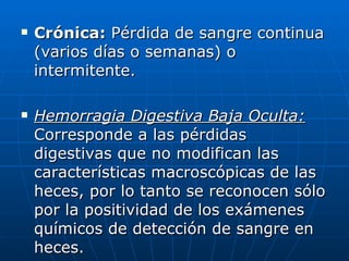 Crónica:  Pérdida de sangre continua (varios días o semanas) o intermitente. Hemorragia Digestiva Baja Oculta:  Corresponde a las pérdidas digestivas que no modifican las características macroscópicas de las heces, por lo tanto se reconocen sólo por la positividad de los exámenes químicos de detección de sangre en heces. 