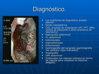 Diagnóstico. Los exámenes de diagnóstico pueden abarcar: Sonda nasogastrica CSC , pruebas de coagulación (PT, PTT, INR), conteo de plaquetas y otros exámenes de laboratorio  Radiografía abdominal   TC abdominal   Colonoscopia   Sigmoidoscopia   Enteroscopia   Gammagrafía del sangrado (gammagrafía con glóbulos rojos marcados)  Angiografía  IRM abdominal   Endoscopia con cápsula (cámara en forma de cápsula para visualizar el intestino delgado)  