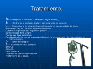 Tratamiento. A ------Asegurar la vía aérea. (MAMETRA, según el caso). B ------Control de la perfusión tisular y administración de oxígeno. C ------Comprobar y cerciorarse de que el paciente no está en estado de shock.  Monitorizar TA y FC, para ver signos de sangrado.  Cuantificar la pérdida de sangre si es posible.  Características de la sangre.  Tiempo que lleva sangrando.  Canalización de vía venosa y terapia de líquidos ( la administraci ó n de cristaloides) y la monitorizaci ó n .  D -----Déficit neurológico. E -----Exploración Física completa. SAMPLE. OPQRST. Dieta absoluta.  Traslado del paciente semi-fowler.  Tratamiento de la causa.   