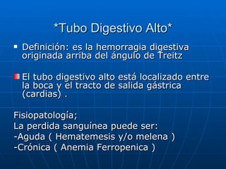 *Tubo Digestivo Alto* Definición: es la hemorragia digestiva originada arriba del ángulo de Treitz  El tubo digestivo alto está localizado entre la boca y el tracto de salida gástrica (cardias) .  Fisiopatología; La perdida sanguínea puede ser: -Aguda ( Hematemesis y/o melena ) -Crónica ( Anemia Ferropenica ) 
