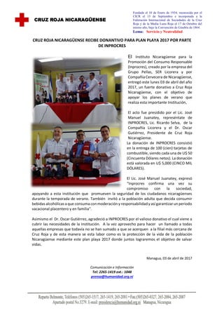 CRUZ ROJA NICARAGÜENSE RECIBE DONANTIVO PARA PLAN PLAYA 2017 POR PARTE
DE INPROCRES
El Instituto Nicaragüense para la
Promoción del Consumo Responsable
(Inprocres), creado por la empresa del
Grupo Pellas, SER Licorera y por
Compañía Cervecera de Nicaragüense,
entregó este lunes 03 de abril del año
2017, un fuerte donativo a Cruz Roja
Nicaragüense, con el objetivo de
apoyar los planes de verano que
realiza esta importante Institución,
El acto fue presidido por el Lic. José
Manuel Juanatey, represéntate de
INPROCRES, Lic. Ricardo Selva, de la
Compañía Licorera y el Dr. Oscar
Gutiérrez, Presidente de Cruz Roja
Nicaragüense.
La donación de INPROCRES consistió
en la entrega de 100 (cien) tarjetas de
combustible, siendo cada una de U$ 50
(Cincuenta Dólares netos). La donación
está valorada en U$ 5,000 (CINCO MIL
DÓLARES).
El Lic. José Manuel Juanatey, expresó
“Inprocres confirma una vez su
compromiso con la sociedad,
apoyando a esta institución que promueven la seguridad de los ciudadanos nicaragüenses
durante la temporada de verano. También invitó a la población adulta que decida consumir
bebidas alcohólicas a que consuma conmoderación y responsabilidady así garantizarunperiodo
vacacional placentero y en familia".
Asimismo el Dr. Oscar Gutiérrez, agradeció a INPROCRES por el valioso donativo el cual viene a
cubrir las necesidades de la Institución. A la vez aprovecho para hacer un llamado a todas
aquellas empresas que todavía no se han sumado a que se acerquen a la filial más cercana de
Cruz Roja y de esta manera se esta labor como es la protección de la vida de la población
Nicaragüense mediante este plan playa 2017 donde juntos lograremos el objetivo de salvar
vidas.
Managua, 03 de abril de 2017
Comunicación e Información
Tel: 2265-1419 ext.: 1048
prensa@humanidad.org.ni
CRUZ ROJA NICARAGÜENSE
Fundada el 10 de Enero de 1934, reconocida por el
CICR el 13 de Septiembre e incorporada a la
Federación Internacional de Sociedades de la Cruz
Roja y de la Media Luna Roja el 17 de Octubre del
mismo año, bajo la Convención de Ginebra de 1864.
Lema: Servicio y Neutralidad
 