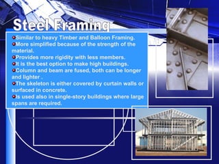 Steel Framing Similar to heavy Timber and Balloon Framing. More simplified because of the strength of the material. Provides more rigidity with less members. It is the best option to make high buildings. Column and beam are fused, both can be longer and lighter . The skeleton is either covered by curtain walls or surfaced in concrete. Is used also in single-story buildings where large spans are required.    