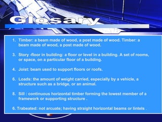 Glosary Timber: a beam made of wood, a post made of wood. Timber: a beam made of wood, a post made of wood. Story -floor in building: a floor or level in a building. A set of rooms, or space, on a particular floor of a building. Joist: beam used to support floors or roofs. Loads: the amount of weight carried, especially by a vehicle, a structure such as a bridge, or an animal.  Sill : continuous horizontal timber forming the lowest member of a framework or supporting structure . 6. Trabeated:  not arcuate; having straight horizontal beams or lintels  . 