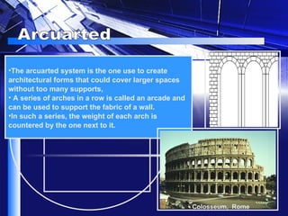 Arcuarted The arcuarted system is the one use to create architectural forms that could cover larger spaces without too many supports, A series of arches in a row is called an arcade and can be used to support the fabric of a wall.  In such a series, the weight of each arch is countered by the one next to it.   Colosseum,  Rome 