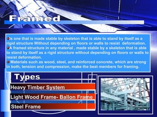 Framed Is one that is made stable by skeleton that is able to stand by itself as a rigid structure Without depending on floors or walls to resist  deformation. A framed structure in any material , made stable by a skeleton that is able to stand by itself as a rigid structure without depending on floors or walls to resist deformation. Materials such as wood, steel, and reinforced concrete, which are strong in both, tension and compression, make the best members for framing.   Light Wood Frame- Ballon Frame Heavy Timber System Steel Frame Types 
