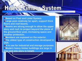 Heavy Timber System Based on Post and Lintel System. Large post relatively far apart, support thick floors and roof beams. Beams are strong enough to allow the upper story and roof, to project beyond the plane of the ground-floor post, increasing space and weather protection. Members are exposed on the exterior.  The oldest type of construction developed in USA. It is use for industrial and storage purposes. Modern heavy timber buildings are large in area and one story in height   