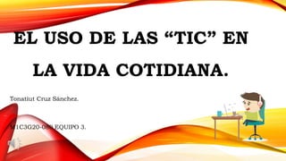 EL USO DE LAS “TIC” EN
LA VIDA COTIDIANA.
Tonatiut Cruz Sánchez.
M1C3G20-080 EQUIPO 3.
 