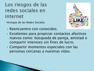 Ventajas de las Redes Sociales





Reencuentro con conocidos.
Excelentes para propiciar contactos afectivos
nuevos como: búsqueda de pareja, amistad o
compartir intereses sin fines de lucro.
Compartir momentos especiales con las
personas cercanas a nuestras vidas.

 