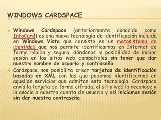Windows CardspaceWindows Cardspace(anteriormente conocido como InfoCard) es una nueva tecnología de identificación incluida en Windows Vista que consiste en un metasistema de identidad que nos permite identificarnos en Internet de forma rápida y segura, dándonos la posibilidad de iniciar sesión en los sitios web compatibles sin tener que dar nuestro nombre de usuario y contraseña.Cardspace nos posibilita crear tarjetas de identificación basadas en XML con las que podemos identificarnos en aquellos servicios que admitan esta tecnología. Cardspace envía la tarjeta de forma cifrada, el sitio web la reconoce y la asocia a nuestra cuenta de usuario y así iniciamos sesión sin dar nuestra contraseña