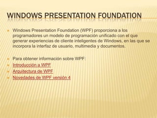 Windows PresentationFoundationWindows PresentationFoundation (WPF) proporciona a los programadores un modelo de programación unificado con el que generar experiencias de cliente inteligentes de Windows, en las que se incorpora la interfaz de usuario, multimedia y documentos.Para obtener información sobre WPF:Introducción a WPFArquitectura de WPFNovedades de WPF versión 4