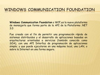 Windows CommunicationFoundation Windows CommunicationFoundation o WCF,es la nueva plataforma de mensajería que forma parte de la API de la Plataforma .NET 3.0 Fue creado con el fin de permitir una programación rápida de sistemas distribuidos y el desarrollo de aplicaciones basadas en arquitecturas orientadas a servicios (también conocido como SOA), con una API Interfaz de programación de aplicaciones simple; y que puede ejecutarse en una máquina local, una LAN, o sobre la Internet en una forma segura. 