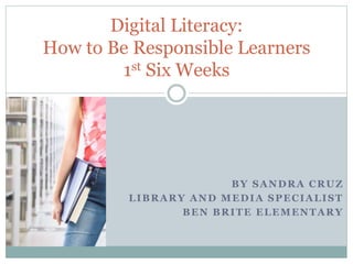 Digital Literacy: 
How to Be Responsible Learners 
BY SANDRA CRUZ 
1st Six Weeks 
LIBRARY AND MEDIA SPECIALIST 
BEN BRITE ELEMENTARY 
 